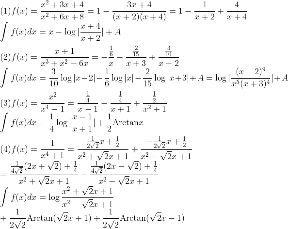 
\\\mbox{(1)}f(x)=\frac{x^2+3x+4}{x^2+6x+8}=1-\frac{3x+4}{(x+2)(x+4)}
=1-\frac{1}{x+2}+\frac{4}{x+4}\\
\int f(x)dx=x-\log|\frac{x+4}{x+2}|+A\\
\\\mbox{(2)}f(x)=\frac{x+1}{x^3+x^2-6x}=
-\frac{\frac{1}{6}}{x}-\frac{\frac{2}{15}}{x+3}+\frac{\frac{3}{10}}{x-2}\\
\int f(x)dx=\frac{3}{10}\log|x-2|-\frac{1}{6}\log|x|-\frac{2}{15}\log|x+3|+A
=\log|\frac{(x-2)^9}{x^5(x+3)^4}|+A\\
\\\mbox{(3)}f(x)=\frac{x^2}{x^4-1}=\frac{\frac{1}{4}}{x-1}-\frac{\frac{1}{4}}{x+1}
+\frac{\frac{1}{2}}{x^2+1}\\
\int f(x)dx=\frac{1}{4}\log|\frac{x-1}{x+1}|+\frac{1}{2}\mbox{Arctan}x\\
\\\mbox{(4)}f(x)=\frac{1}{x^4+1}
=\frac{\frac{1}{2\sqrt2}x+\frac{1}{2}}{x^2+\sqrt2x+1}
+\frac{-\frac{1}{2\sqrt2}x+\frac{1}{2}}{x^2-\sqrt2x+1}\\
=\frac{\frac{1}{4\sqrt2}(2x+\sqrt2)+\frac{1}{4}}{x^2+\sqrt2x+1}
-\frac{\frac{1}{4\sqrt2}(2x-\sqrt2)+\frac{1}{4}}{x^2-\sqrt2x+1}\\
\int f(x)dx=\log\frac{x^2+\sqrt2x+1}{x^2-\sqrt2x+1}\\
+\frac{1}{2\sqrt2}\mbox{Arctan}(\sqrt2x+1)
+\frac{1}{2\sqrt2}\mbox{Arctan}(\sqrt2x-1)